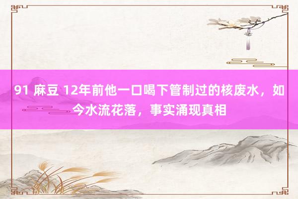 91 麻豆 12年前他一口喝下管制过的核废水，如今水流花落，事实涌现真相