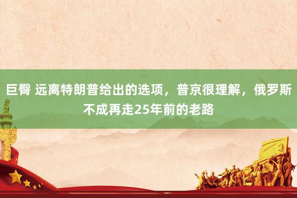 巨臀 远离特朗普给出的选项，普京很理解，俄罗斯不成再走25年前的老路