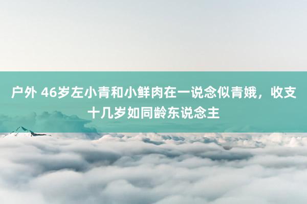 户外 46岁左小青和小鲜肉在一说念似青娥，收支十几岁如同龄东说念主