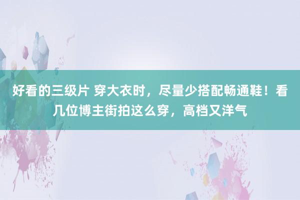 好看的三级片 穿大衣时，尽量少搭配畅通鞋！看几位博主街拍这么穿，高档又洋气