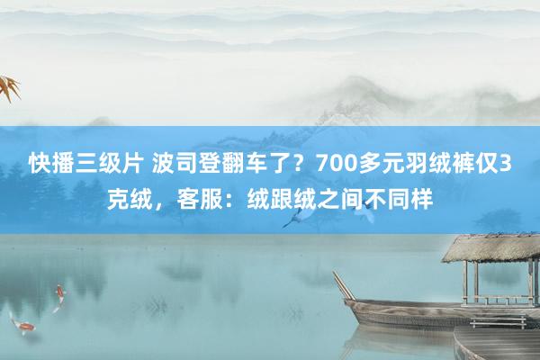 快播三级片 波司登翻车了？700多元羽绒裤仅3克绒，客服：绒跟绒之间不同样