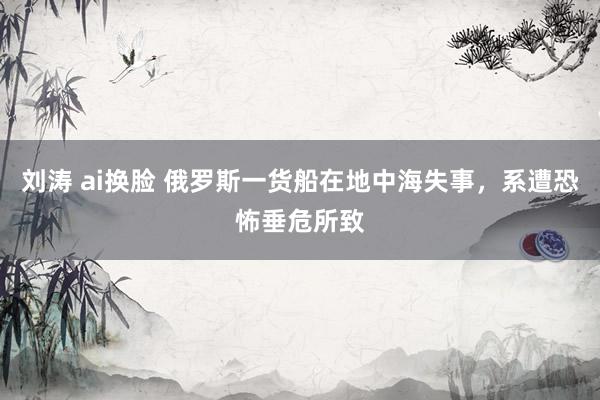 刘涛 ai换脸 俄罗斯一货船在地中海失事，系遭恐怖垂危所致