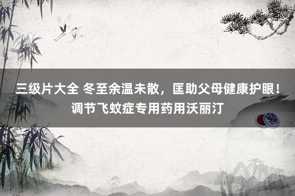三级片大全 冬至余温未散，匡助父母健康护眼！调节飞蚊症专用药用沃丽汀
