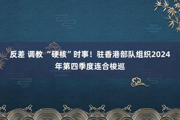 反差 调教 “硬核”时事！驻香港部队组织2024年第四季度连合梭巡