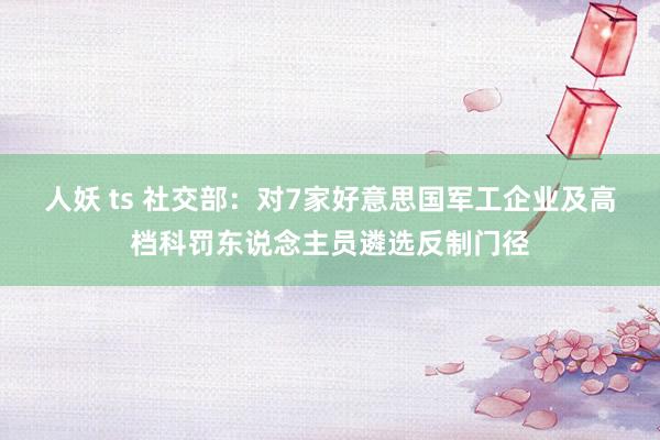人妖 ts 社交部：对7家好意思国军工企业及高档科罚东说念主员遴选反制门径