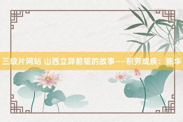 三级片网站 山西立异前驱的故事——积劳成疾：甄华
