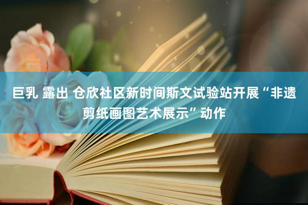巨乳 露出 仓欣社区新时间斯文试验站开展“非遗剪纸画图艺术展示”动作