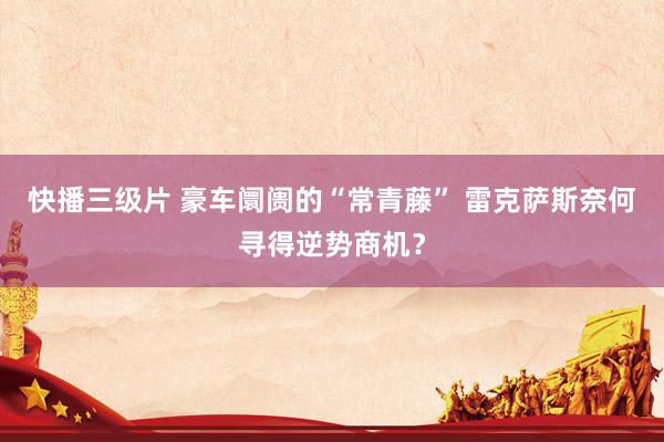 快播三级片 豪车阛阓的“常青藤” 雷克萨斯奈何寻得逆势商机？