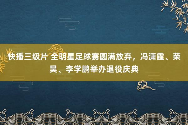 快播三级片 全明星足球赛圆满放弃，冯潇霆、荣昊、李学鹏举办退役庆典