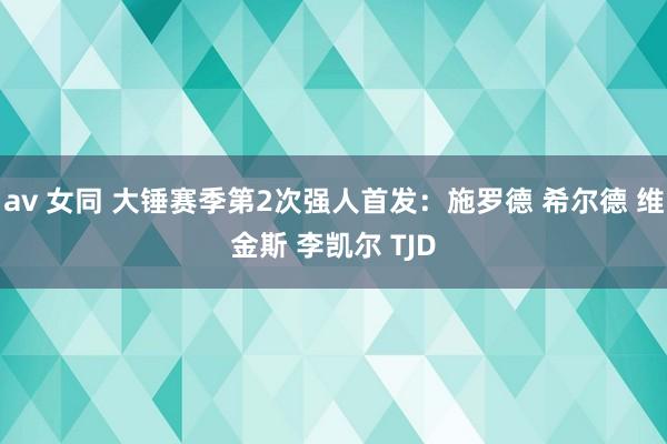 av 女同 大锤赛季第2次强人首发：施罗德 希尔德 维金斯 李凯尔 TJD