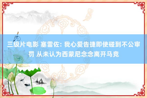 三级片电影 塞雷佐: 我心爱告捷即使碰到不公审罚 从未认为西蒙尼念念离开马竞