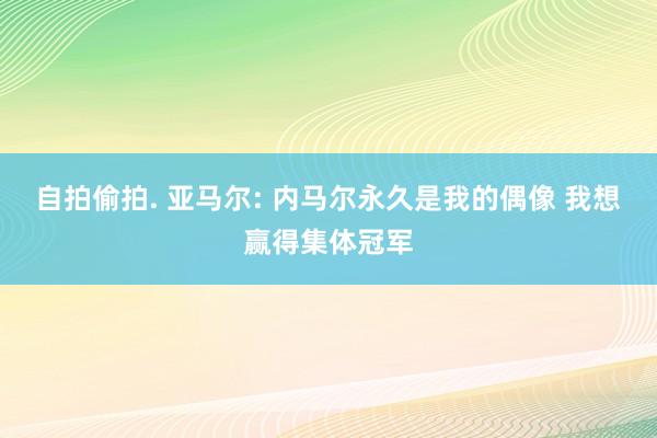 自拍偷拍. 亚马尔: 内马尔永久是我的偶像 我想赢得集体冠军