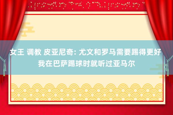 女王 调教 皮亚尼奇: 尤文和罗马需要踢得更好 我在巴萨踢球时就听过亚马尔