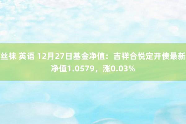 丝袜 英语 12月27日基金净值：吉祥合悦定开债最新净值1.0579，涨0.03%