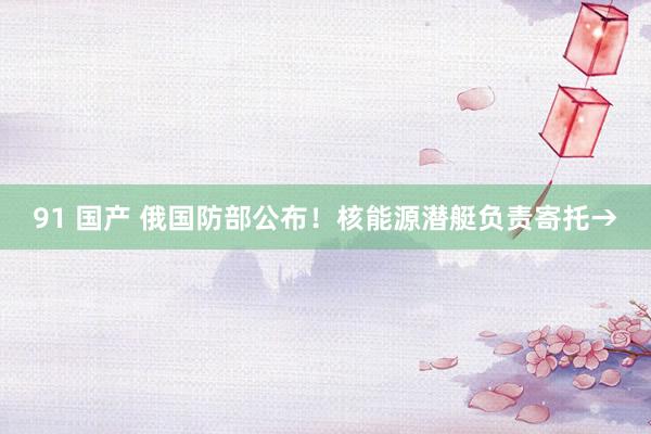 91 国产 俄国防部公布！核能源潜艇负责寄托→