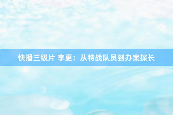 快播三级片 李更：从特战队员到办案探长
