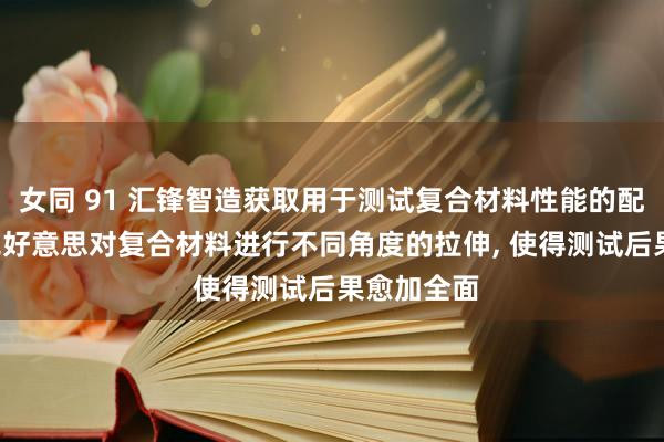 女同 91 汇锋智造获取用于测试复合材料性能的配置专利， 完好意思对复合材料进行不同角度的拉伸， 使得测试后果愈加全面