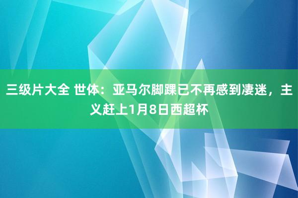 三级片大全 世体：亚马尔脚踝已不再感到凄迷，主义赶上1月8日西超杯