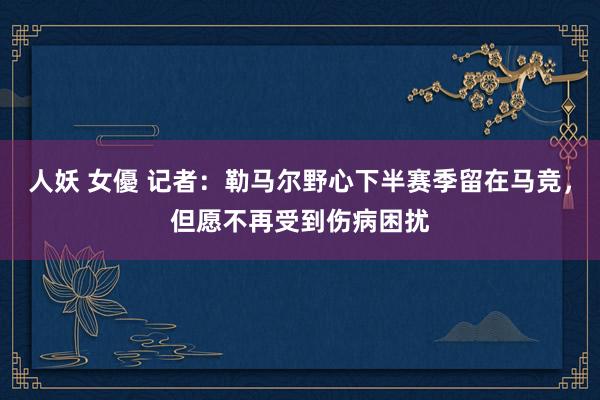 人妖 女優 记者：勒马尔野心下半赛季留在马竞，但愿不再受到伤病困扰