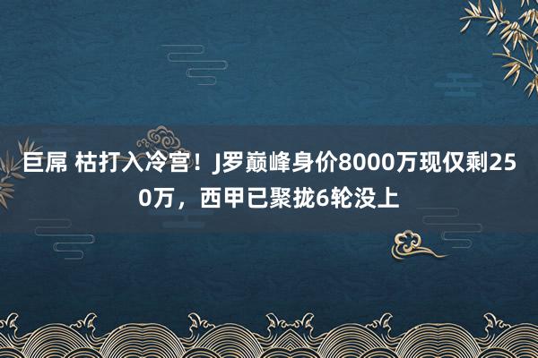 巨屌 枯打入冷宫！J罗巅峰身价8000万现仅剩250万，西甲已聚拢6轮没上