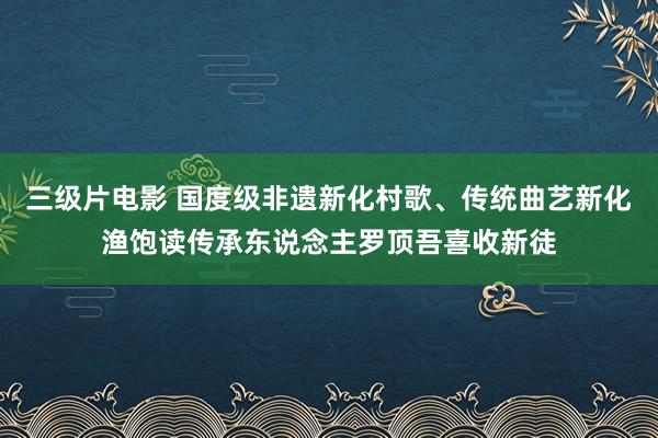 三级片电影 国度级非遗新化村歌、传统曲艺新化渔饱读传承东说念主罗顶吾喜收新徒