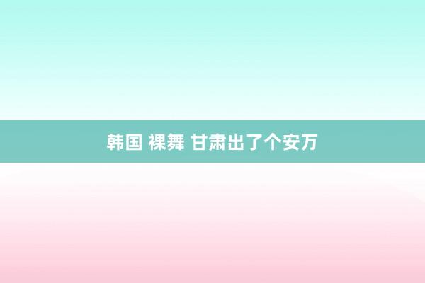 韩国 裸舞 甘肃出了个安万
