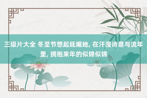 三级片大全 冬至节想起妩媚她， 在汗漫诗意与流年里， 拥抱来年的似锦似锦