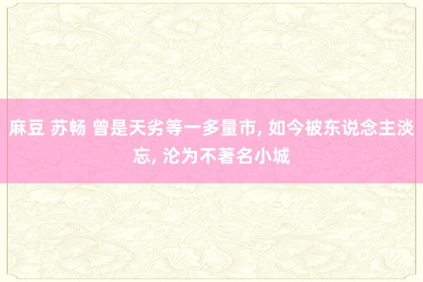 麻豆 苏畅 曾是天劣等一多量市， 如今被东说念主淡忘， 沦为不著名小城