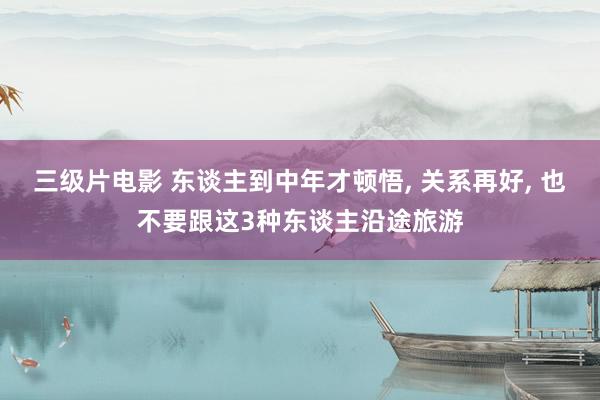 三级片电影 东谈主到中年才顿悟， 关系再好， 也不要跟这3种东谈主沿途旅游