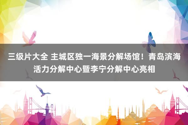三级片大全 主城区独一海景分解场馆！青岛滨海活力分解中心暨李宁分解中心亮相