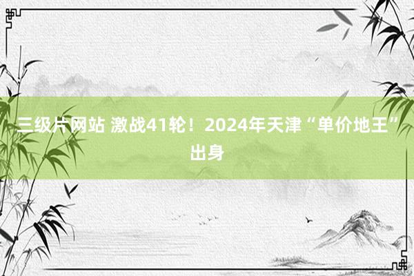 三级片网站 激战41轮！2024年天津“单价地王”出身