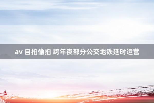 av 自拍偷拍 跨年夜部分公交地铁延时运营