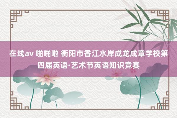 在线av 啪啪啦 衡阳市香江水岸成龙成章学校第四届英语·艺术节英语知识竞赛