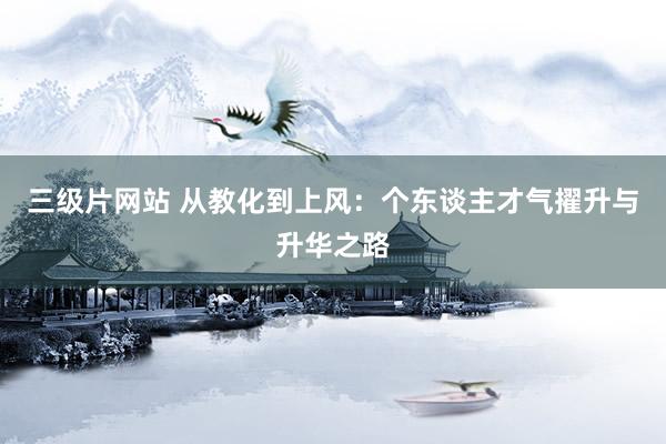 三级片网站 从教化到上风：个东谈主才气擢升与升华之路