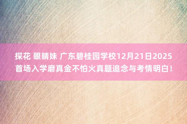 探花 眼睛妹 广东碧桂园学校12月21日2025首场入学磨真金不怕火真题追念与考情明白！