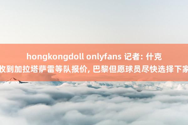 hongkongdoll onlyfans 记者: 什克收到加拉塔萨雷等队报价， 巴黎但愿球员尽快选择下家