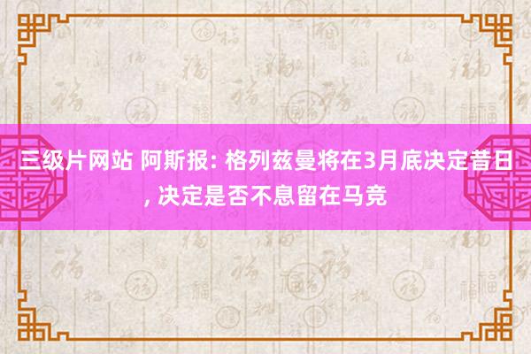 三级片网站 阿斯报: 格列兹曼将在3月底决定昔日， 决定是否不息留在马竞