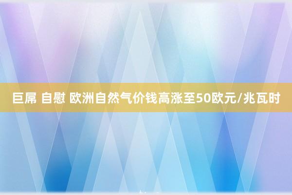 巨屌 自慰 欧洲自然气价钱高涨至50欧元/兆瓦时