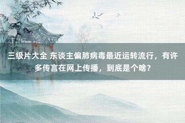 三级片大全 东谈主偏肺病毒最近运转流行，有许多传言在网上传播，到底是个啥？