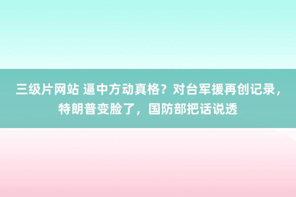 三级片网站 逼中方动真格？对台军援再创记录，特朗普变脸了，国防部把话说透