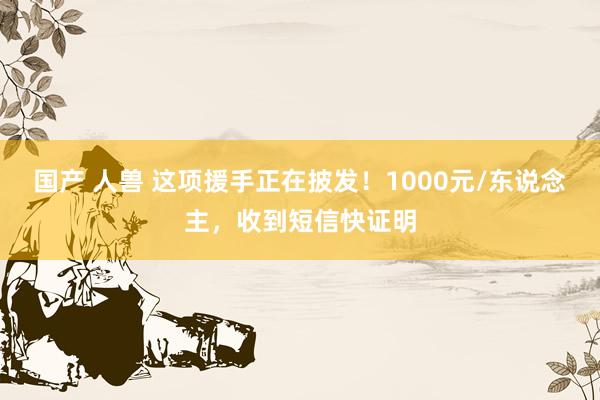 国产 人兽 这项援手正在披发！1000元/东说念主，收到短信快证明