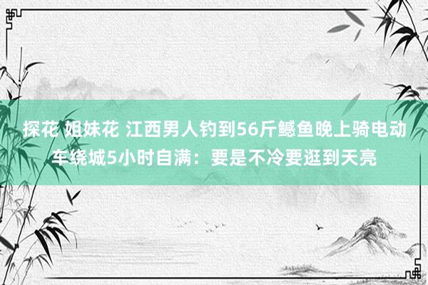 探花 姐妹花 江西男人钓到56斤鳡鱼晚上骑电动车绕城5小时自满：要是不冷要逛到天亮