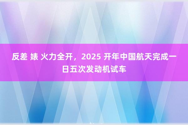 反差 婊 火力全开，2025 开年中国航天完成一日五次发动机试车