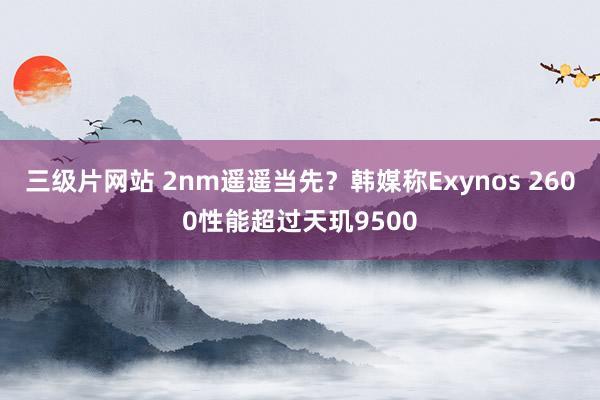 三级片网站 2nm遥遥当先？韩媒称Exynos 2600性能超过天玑9500
