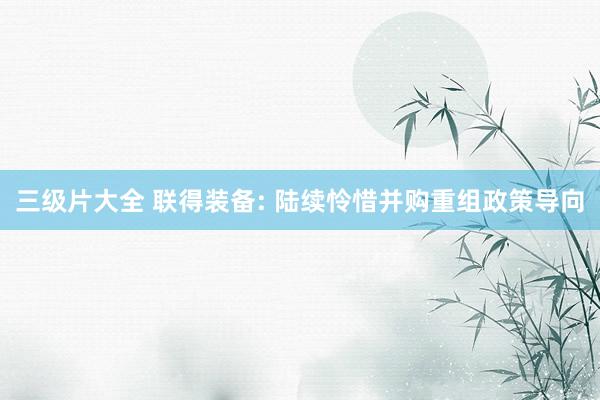 三级片大全 联得装备: 陆续怜惜并购重组政策导向