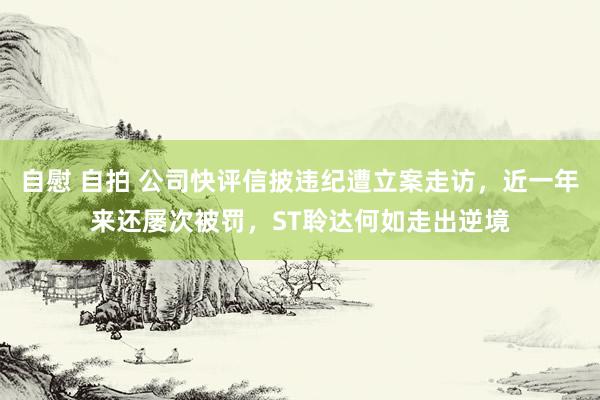 自慰 自拍 公司快评信披违纪遭立案走访，近一年来还屡次被罚，ST聆达何如走出逆境