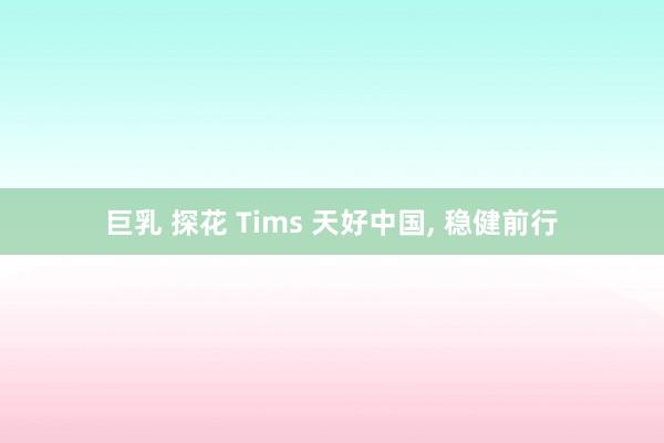 巨乳 探花 Tims 天好中国， 稳健前行