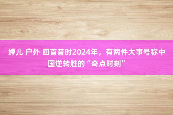 婷儿 户外 回首昔时2024年，有两件大事号称中国逆转胜的“奇点时刻”
