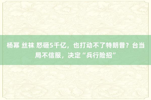 杨幂 丝袜 怒砸5千亿，也打动不了特朗普？台当局不信服，决定“兵行险招”