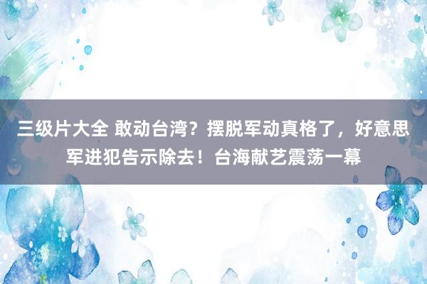 三级片大全 敢动台湾？摆脱军动真格了，好意思军进犯告示除去！台海献艺震荡一幕